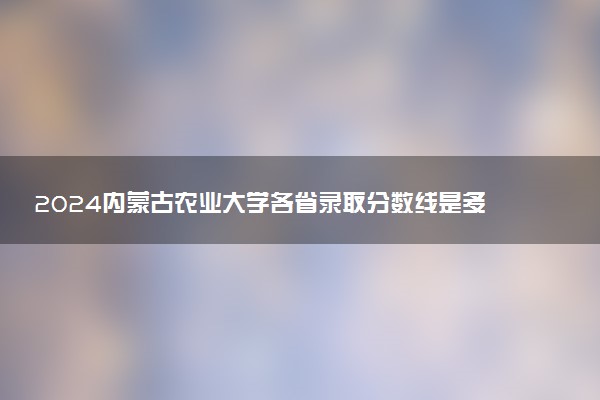 2024内蒙古农业大学各省录取分数线是多少 最低分及位次