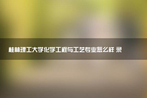 桂林理工大学化学工程与工艺专业怎么样 录取分数线多少