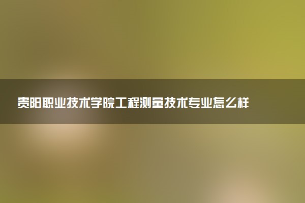 贵阳职业技术学院工程测量技术专业怎么样 录取分数线多少