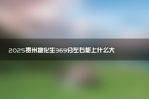2025贵州物化生369分左右能上什么大学 可以报考的院校名单