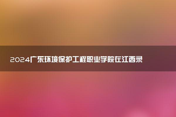 2024广东环境保护工程职业学院在江西录取分数线 各专业分数及位次