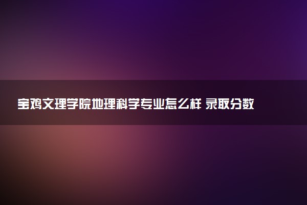宝鸡文理学院地理科学专业怎么样 录取分数线多少