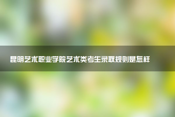 昆明艺术职业学院艺术类考生录取规则是怎样的 有哪些要求