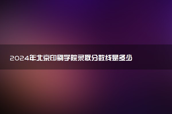 2024年北京印刷学院录取分数线是多少 各省最低分数线及位次