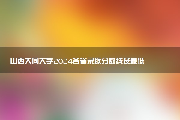 山西大同大学2024各省录取分数线及最低位次是多少