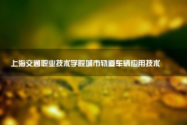 上海交通职业技术学院城市轨道车辆应用技术专业怎么样 录取分数线多少