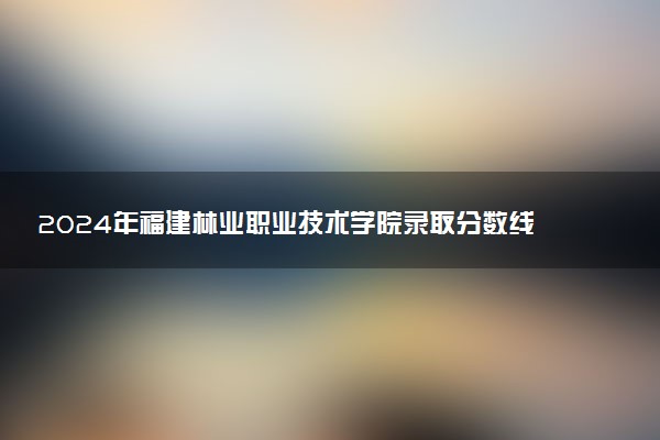 2024年福建林业职业技术学院录取分数线是多少 各省最低分数线及位次