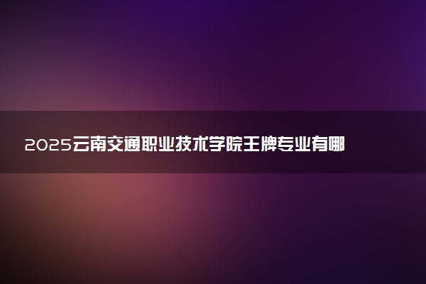2025云南交通职业技术学院王牌专业有哪些 最好的专业是什么
