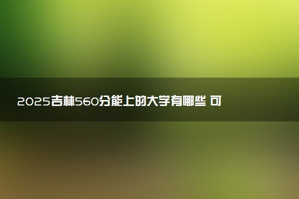 2025吉林560分能上的大学有哪些 可以报考院校名单