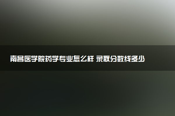 南昌医学院药学专业怎么样 录取分数线多少