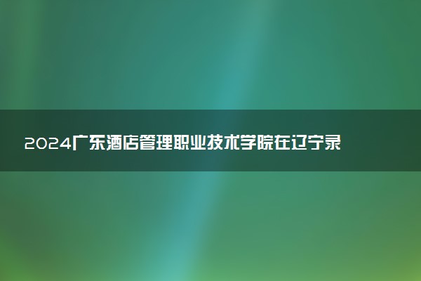 2024广东酒店管理职业技术学院在辽宁录取分数线 各专业分数及位次