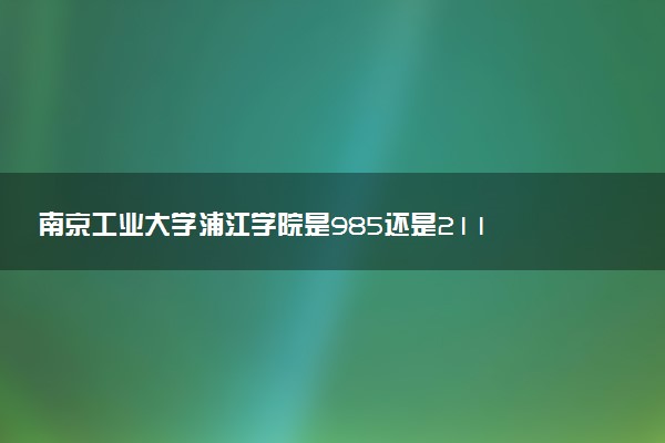 南京工业大学浦江学院是985还是211 含金量怎么样