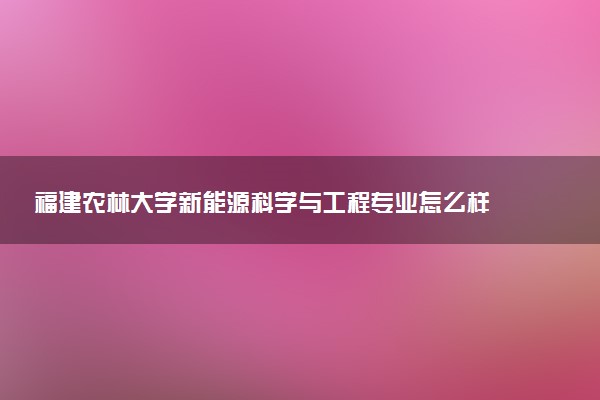 福建农林大学新能源科学与工程专业怎么样 录取分数线多少