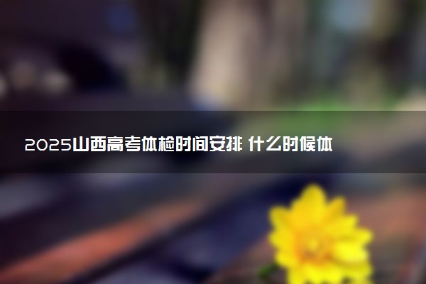 2025山西高考体检时间安排 什么时候体检