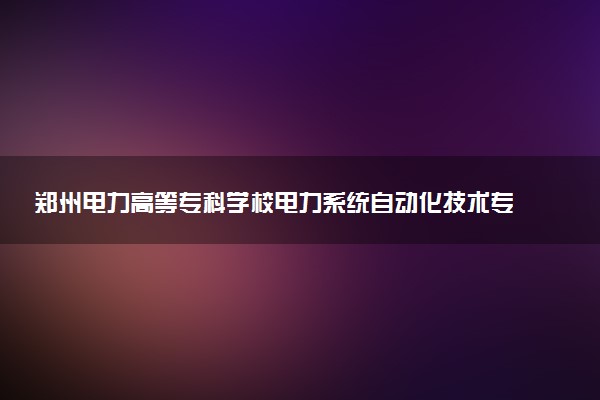 郑州电力高等专科学校电力系统自动化技术专业怎么样 录取分数线多少