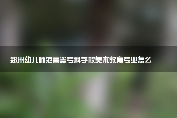 郑州幼儿师范高等专科学校美术教育专业怎么样 录取分数线多少