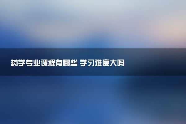 药学专业课程有哪些 学习难度大吗