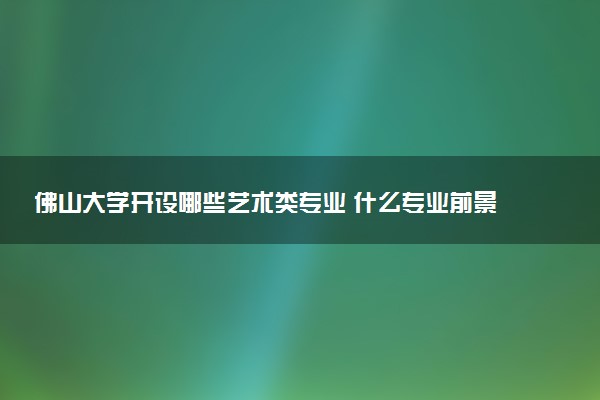 佛山大学开设哪些艺术类专业 什么专业前景好
