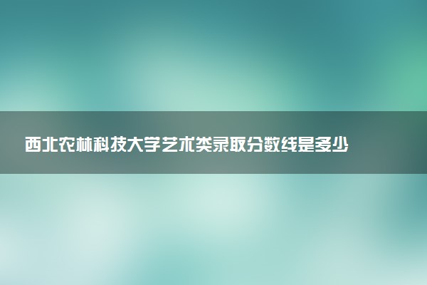西北农林科技大学艺术类录取分数线是多少 各省分数整理