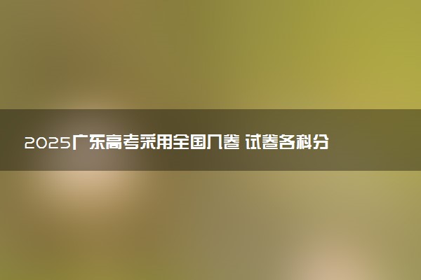 2025广东高考采用全国几卷 试卷各科分值是多少