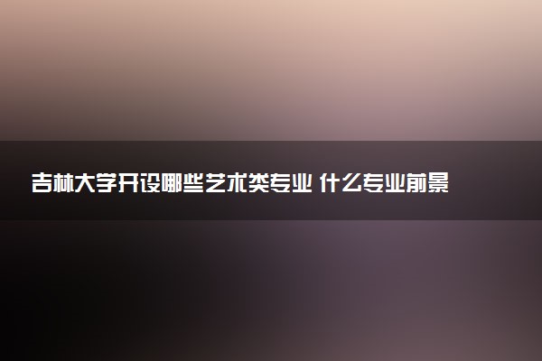 吉林大学开设哪些艺术类专业 什么专业前景好