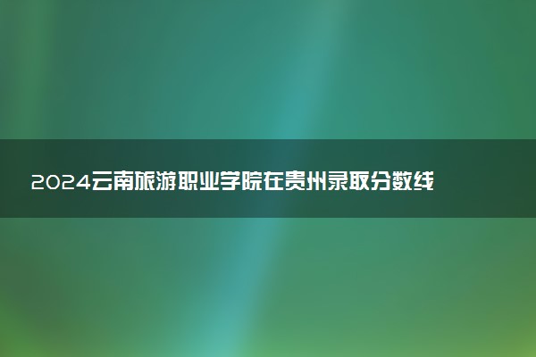 2024云南旅游职业学院在贵州录取分数线 各专业分数及位次