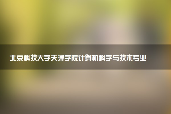 北京科技大学天津学院计算机科学与技术专业怎么样 录取分数线多少