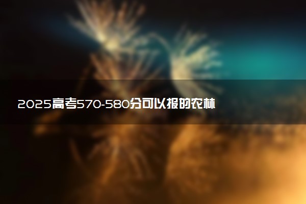 2025高考570-580分可以报的农林类大学有哪些
