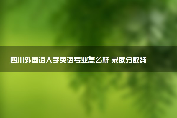 四川外国语大学英语专业怎么样 录取分数线多少