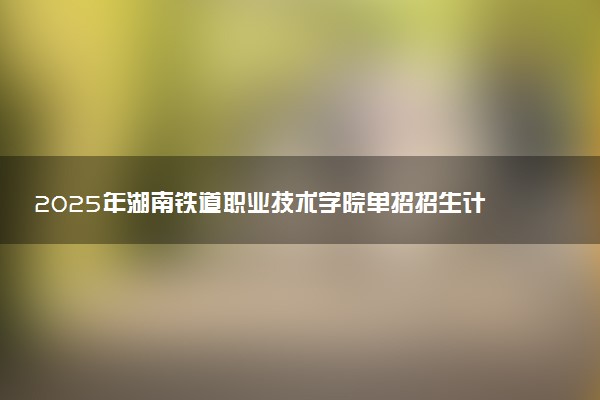 2025年湖南铁道职业技术学院单招招生计划及专业