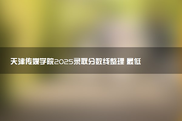 天津传媒学院2025录取分数线整理 最低多少分可以考上