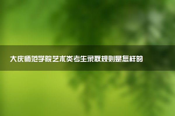 大庆师范学院艺术类考生录取规则是怎样的 有哪些要求