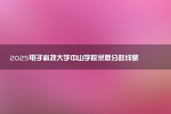2025电子科技大学中山学院录取分数线是多少 各省最低分数线汇总
