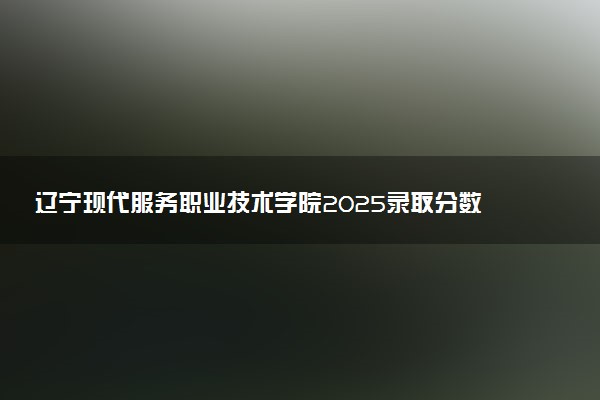 辽宁现代服务职业技术学院2025录取分数线整理 最低多少分可以考上