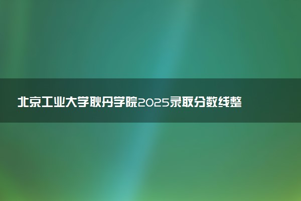 北京工业大学耿丹学院2025录取分数线整理 最低多少分可以考上