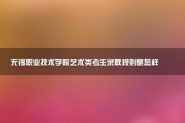 无锡职业技术学院艺术类考生录取规则是怎样的 有哪些要求