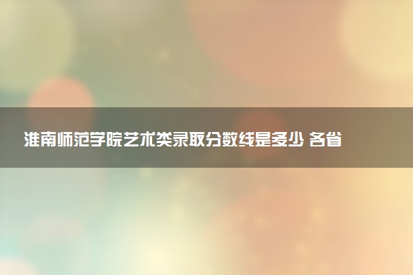 淮南师范学院艺术类录取分数线是多少 各省分数整理