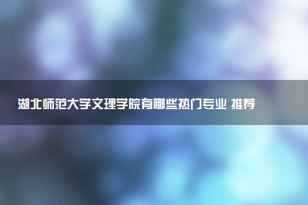湖北师范大学文理学院有哪些热门专业 推荐的王牌专业
