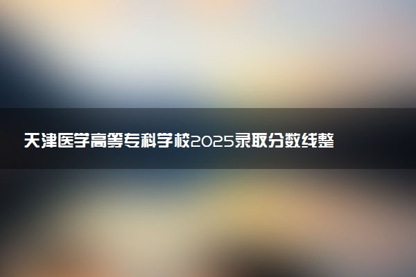 天津医学高等专科学校2025录取分数线整理 最低多少分可以考上