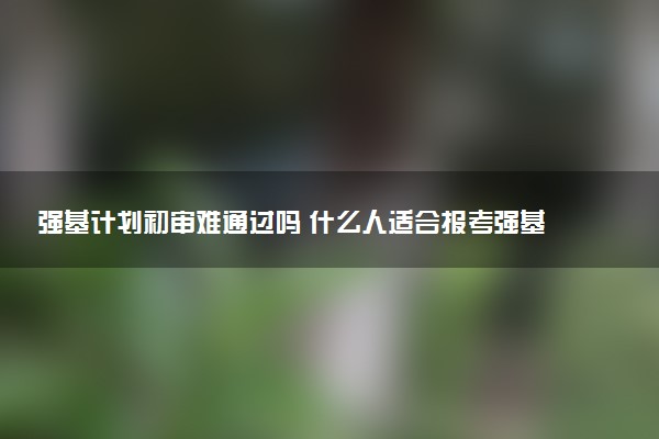 强基计划初审难通过吗 什么人适合报考强基