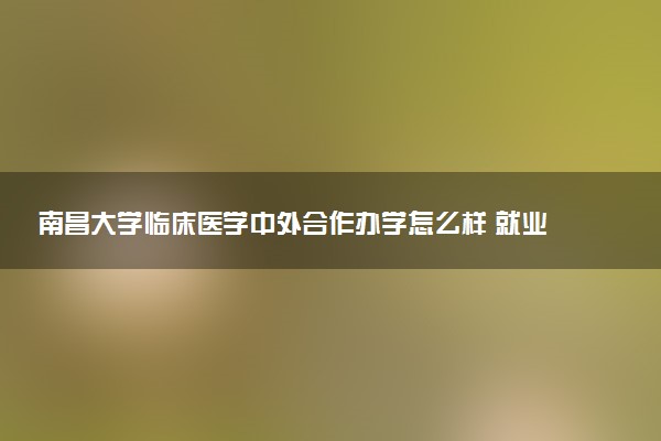南昌大学临床医学中外合作办学怎么样 就业率如何