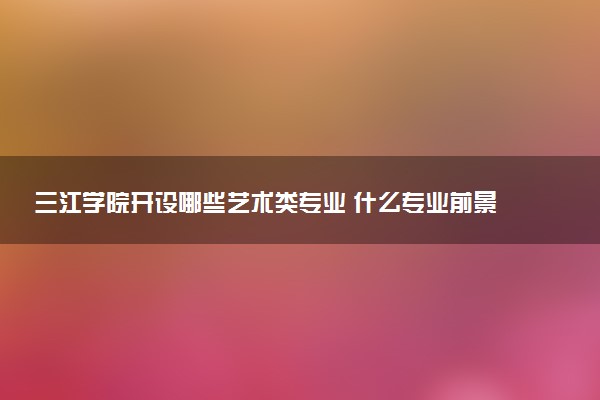 三江学院开设哪些艺术类专业 什么专业前景好