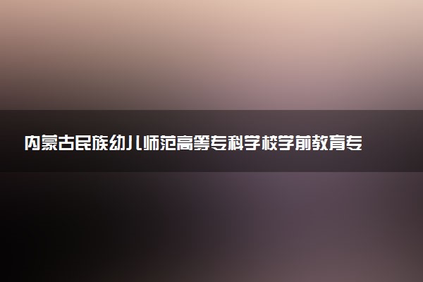 内蒙古民族幼儿师范高等专科学校学前教育专业怎么样 录取分数线多少