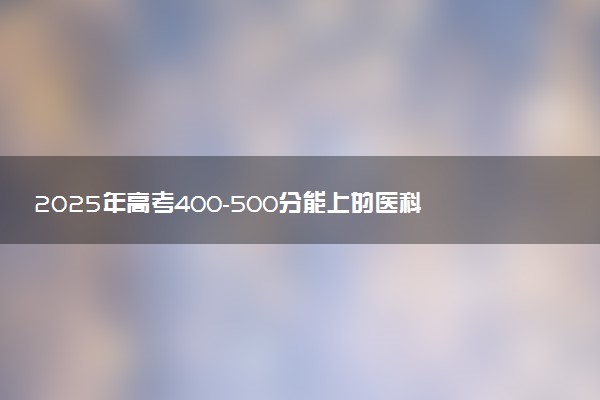 2025年高考400-500分能上的医科大学 有哪些推荐