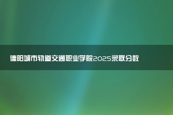 德阳城市轨道交通职业学院2025录取分数线整理 最低多少分可以考上