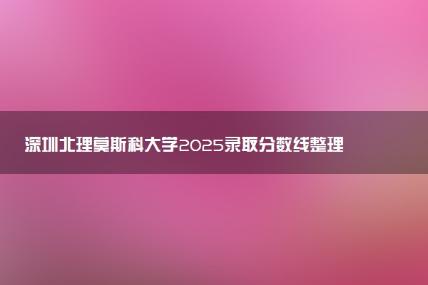 深圳北理莫斯科大学2025录取分数线整理 最低多少分可以考上