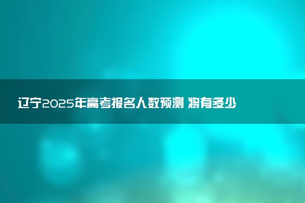 辽宁2025年高考报名人数预测 将有多少考生参加高考