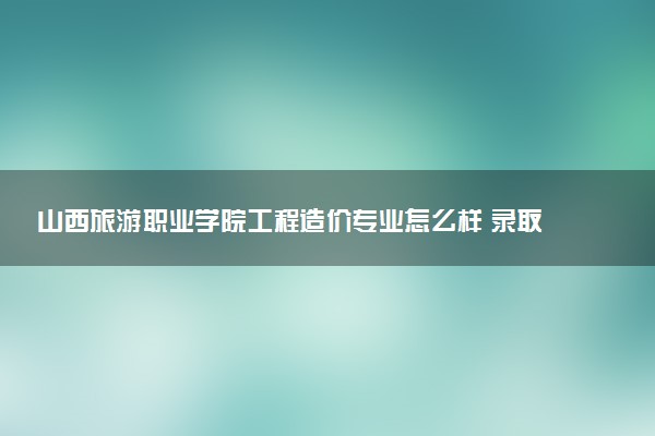 山西旅游职业学院工程造价专业怎么样 录取分数线多少