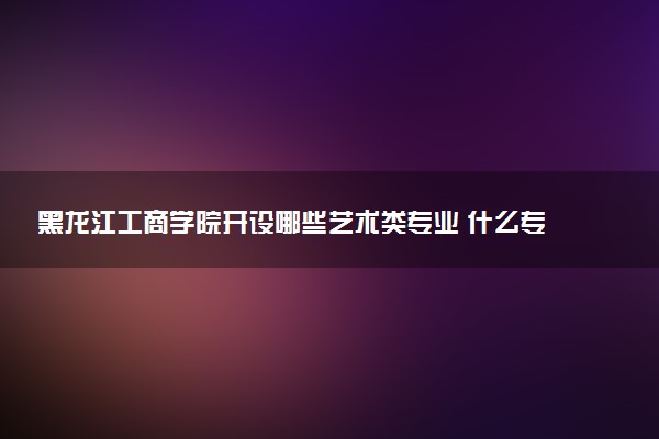 黑龙江工商学院开设哪些艺术类专业 什么专业前景好