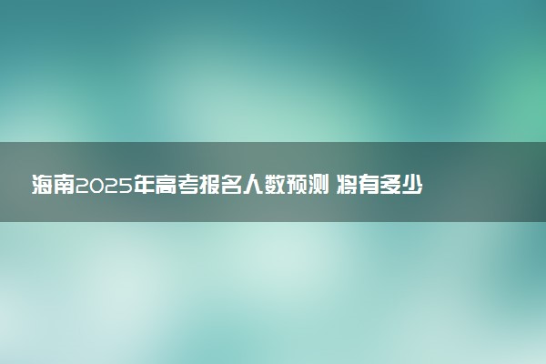海南2025年高考报名人数预测 将有多少考生参加高考